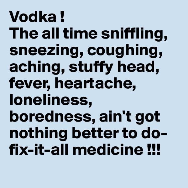 Vodka !
The all time sniffling, sneezing, coughing, aching, stuffy head, fever, heartache, loneliness, boredness, ain't got nothing better to do-fix-it-all medicine !!!
