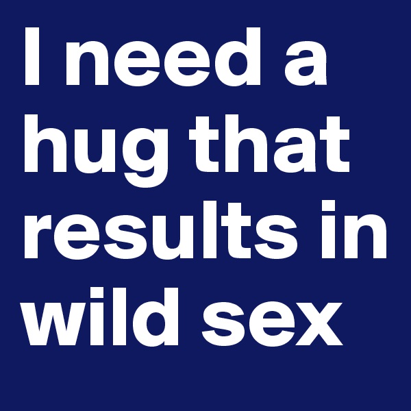 I need a hug that results in wild sex
