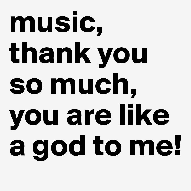 music, thank you so much, you are like a god to me!