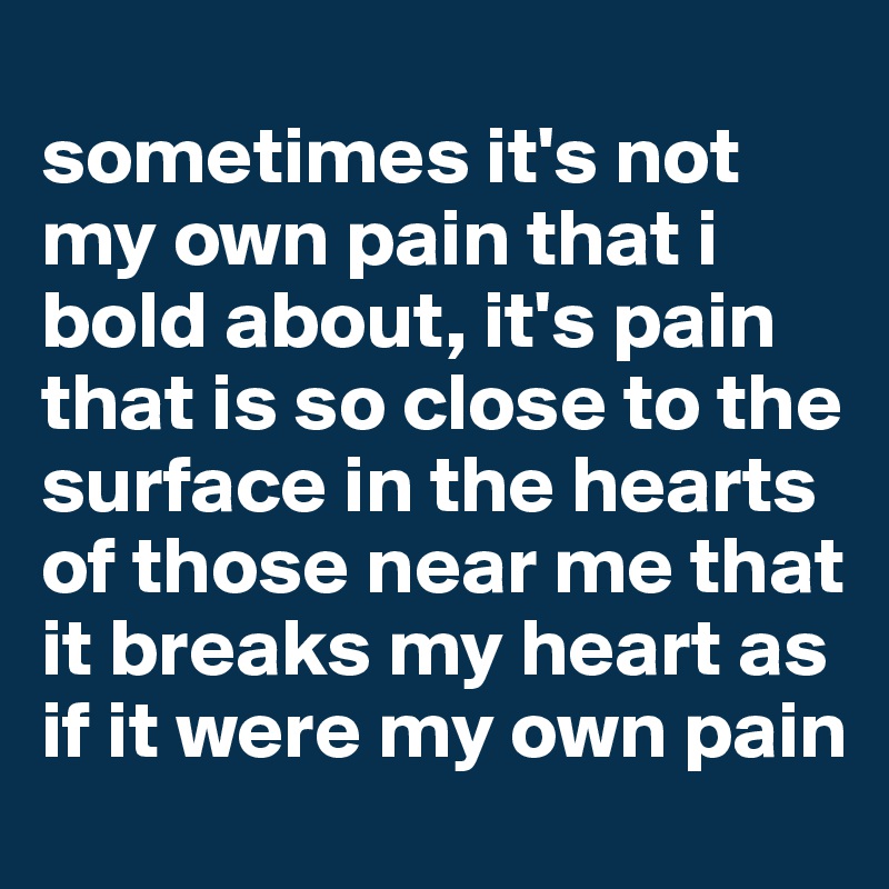 
sometimes it's not my own pain that i bold about, it's pain that is so close to the surface in the hearts of those near me that it breaks my heart as if it were my own pain