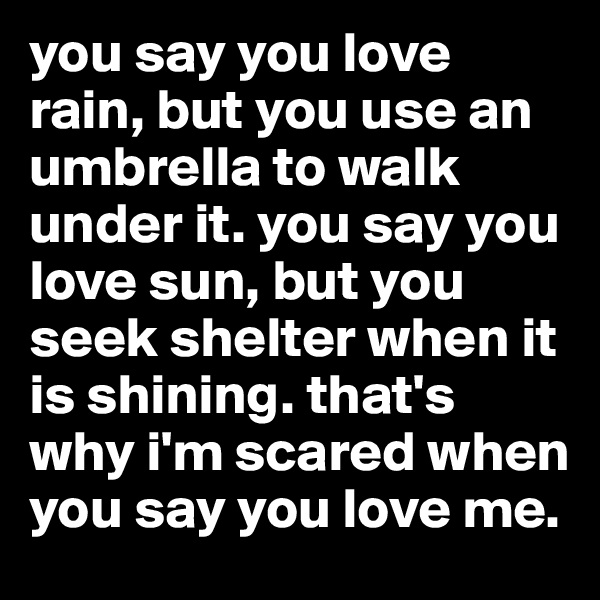 you say you love rain, but you use an umbrella to walk under it. you say you love sun, but you seek shelter when it is shining. that's why i'm scared when you say you love me.