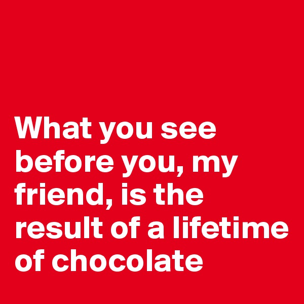 


What you see before you, my friend, is the result of a lifetime of chocolate
