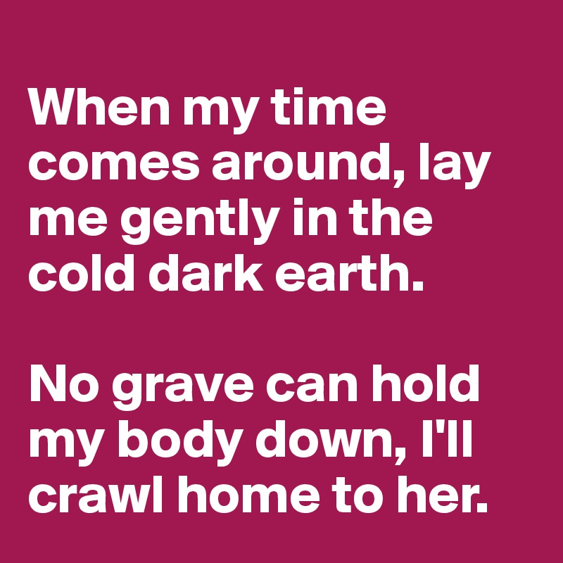 
When my time comes around, lay me gently in the cold dark earth. 

No grave can hold my body down, I'll crawl home to her.