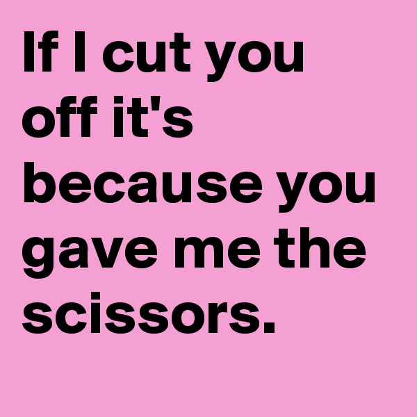 If I cut you off it's because you gave me the scissors.