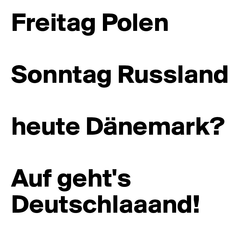 Freitag Polen

Sonntag Russland 

heute Dänemark?

Auf geht's Deutschlaaand!