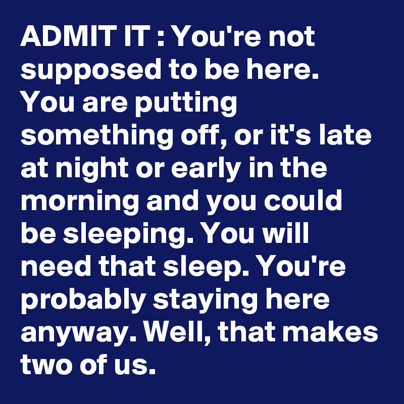 ADMIT IT : You're not supposed to be here. You are putting something off, or it's late at night or early in the morning and you could be sleeping. You will need that sleep. You're probably staying here anyway. Well, that makes two of us. 