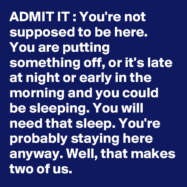 ADMIT IT : You're not supposed to be here. You are putting something off, or it's late at night or early in the morning and you could be sleeping. You will need that sleep. You're probably staying here anyway. Well, that makes two of us. 