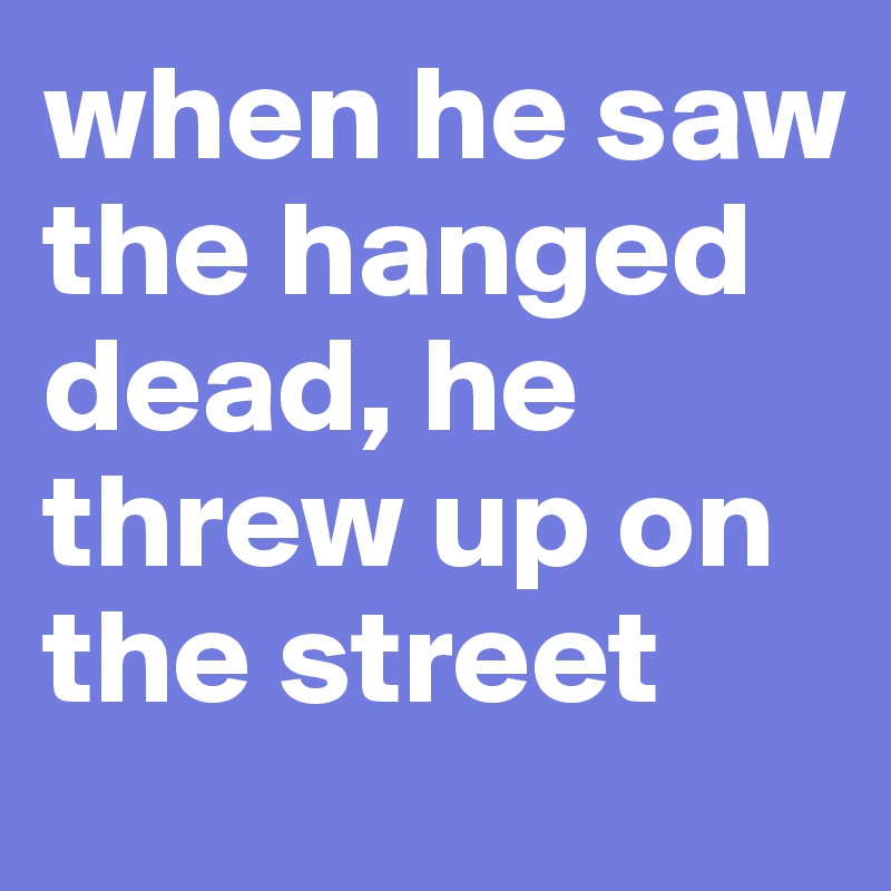 when he saw the hanged dead, he threw up on the street