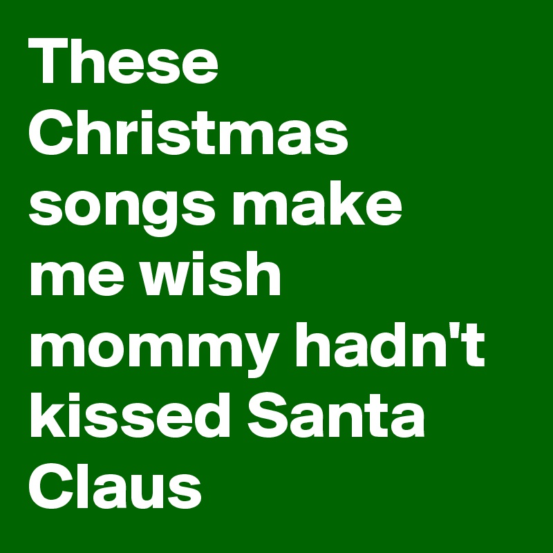 These Christmas songs make me wish mommy hadn't kissed Santa Claus