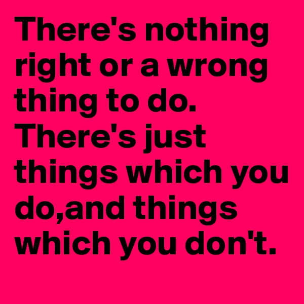 There's nothing right or a wrong thing to do. There's just things which you do,and things which you don't. 