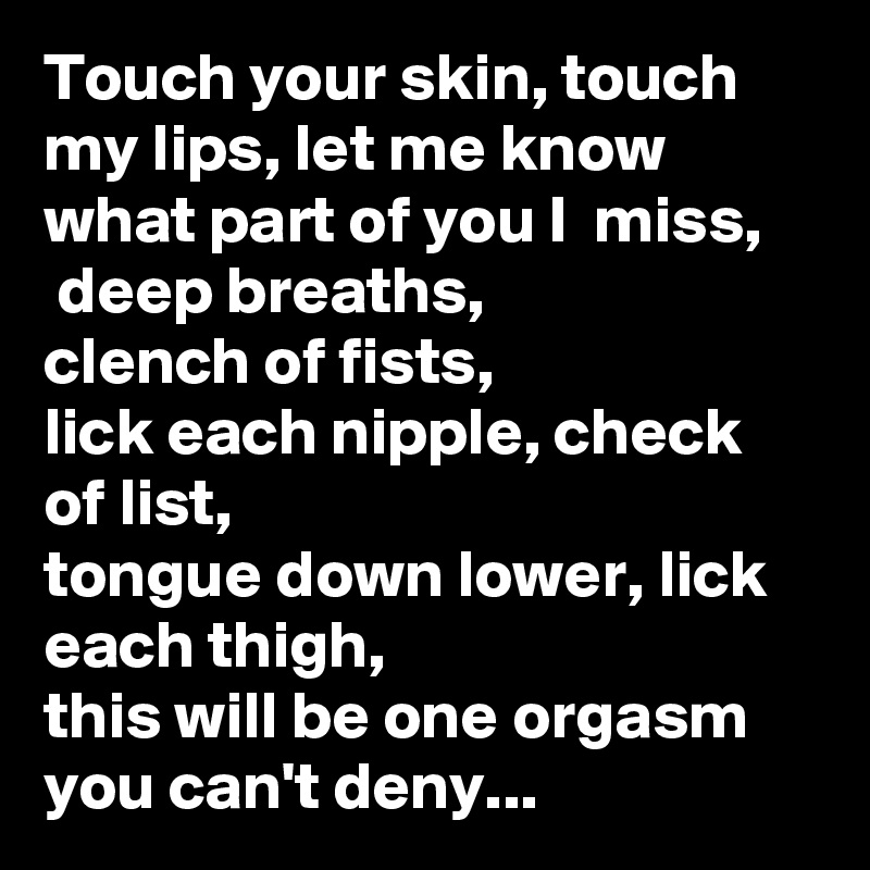 Touch your skin, touch my lips, let me know what part of you I  miss,
 deep breaths,
clench of fists,
lick each nipple, check of list, 
tongue down lower, lick  each thigh,
this will be one orgasm you can't deny...