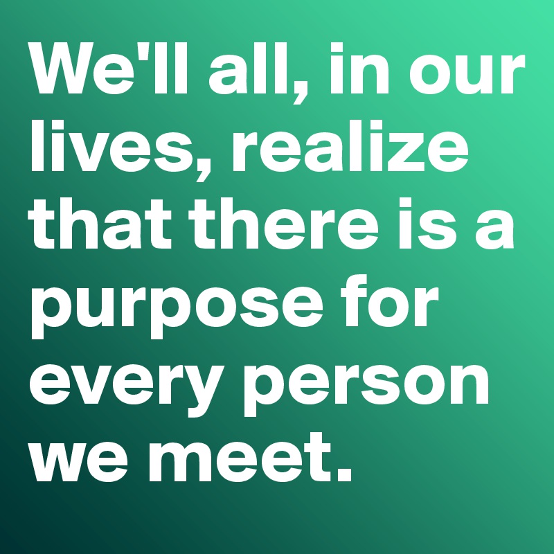 We'll all, in our lives, realize that there is a purpose for every person we meet. 