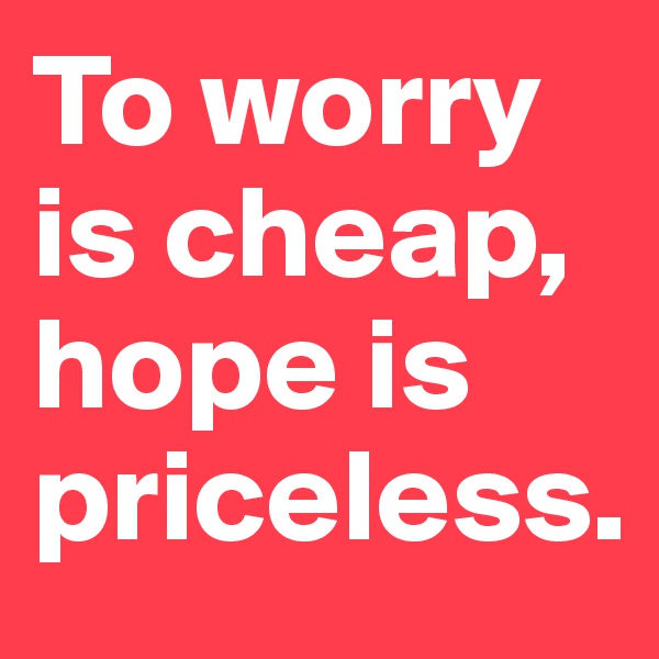 To worry is cheap, hope is priceless.