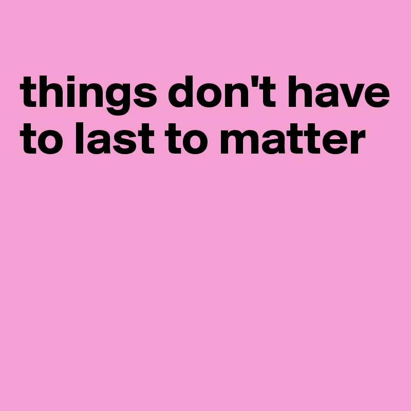 
things don't have to last to matter




