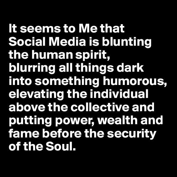 
It seems to Me that 
Social Media is blunting the human spirit, 
blurring all things dark into something humorous, elevating the individual above the collective and putting power, wealth and fame before the security of the Soul.
