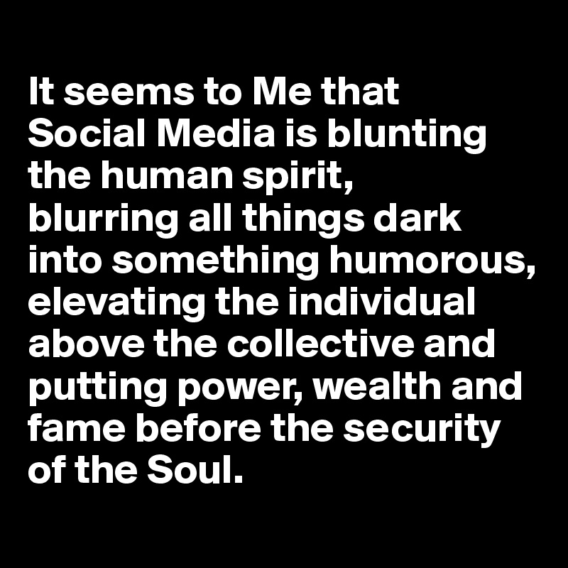 
It seems to Me that 
Social Media is blunting the human spirit, 
blurring all things dark into something humorous, elevating the individual above the collective and putting power, wealth and fame before the security of the Soul.

