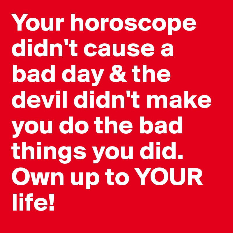 Your horoscope didn't cause a bad day & the devil didn't make you do the bad things you did. Own up to YOUR life! 