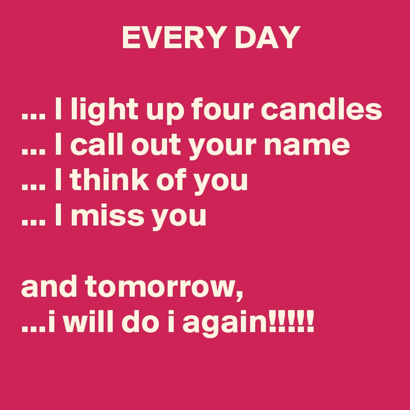                EVERY DAY

... I light up four candles
... I call out your name
... I think of you
... I miss you

and tomorrow,
...i will do i again!!!!!
  