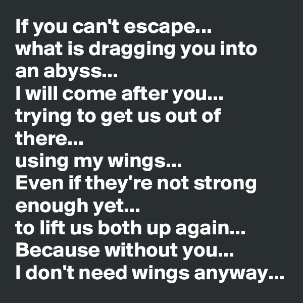 If you can't escape... 
what is dragging you into an abyss...
I will come after you... trying to get us out of there... 
using my wings...
Even if they're not strong enough yet...
to lift us both up again...
Because without you... 
I don't need wings anyway...
