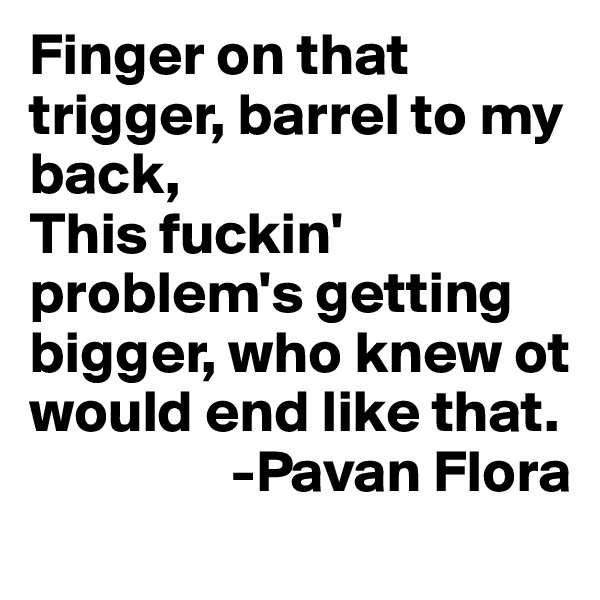 Finger on that trigger, barrel to my back,
This fuckin' problem's getting bigger, who knew ot would end like that.
                 -Pavan Flora