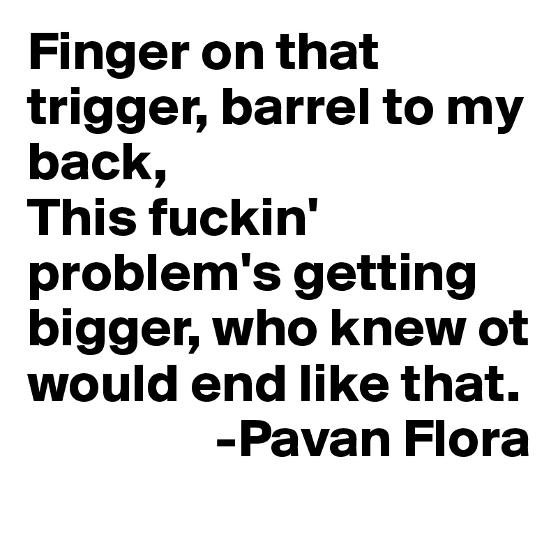 Finger on that trigger, barrel to my back,
This fuckin' problem's getting bigger, who knew ot would end like that.
                 -Pavan Flora