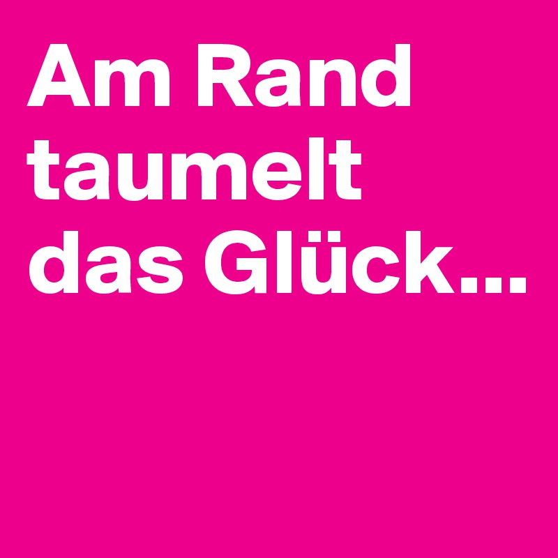 Am Rand taumelt das Glück...

