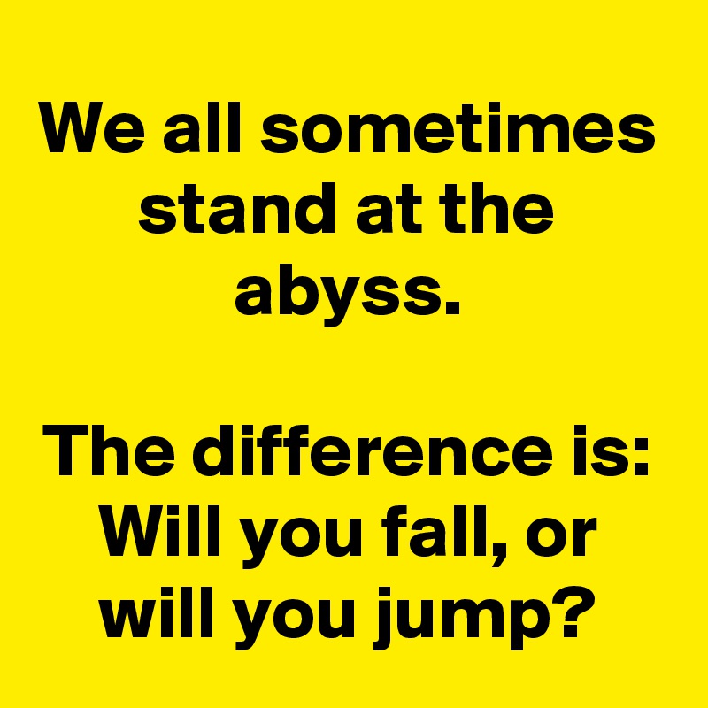 We all sometimes stand at the abyss.

The difference is: Will you fall, or will you jump?