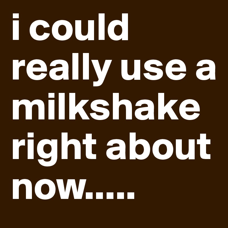 i could really use a milkshake right about now.....