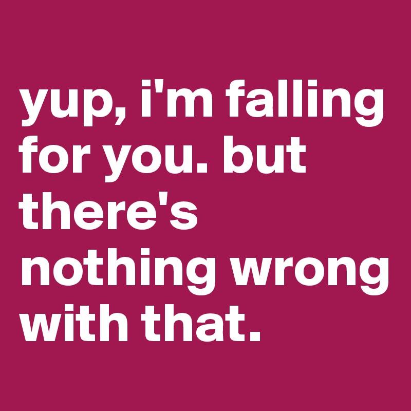
yup, i'm falling for you. but there's nothing wrong with that. 