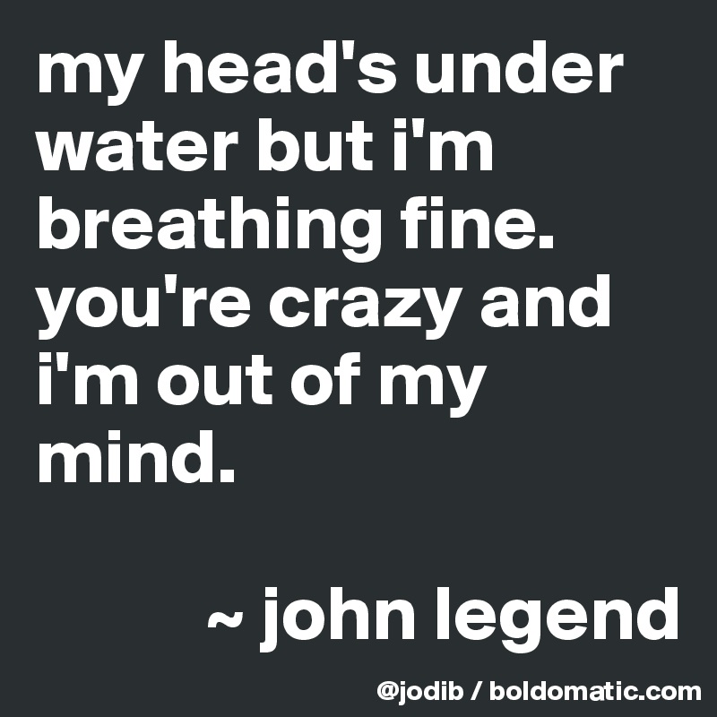 my head's under water but i'm breathing fine.
you're crazy and i'm out of my mind.

           ~ john legend