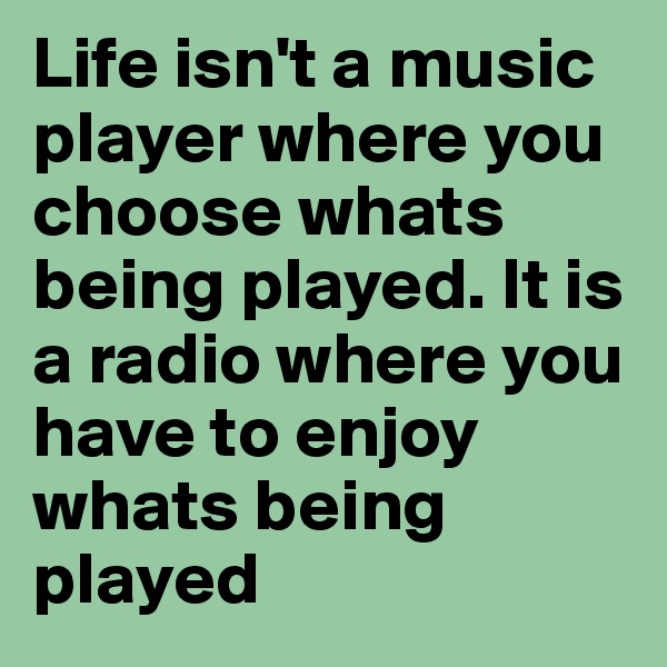 Life isn't a music player where you choose whats being played. It is a radio where you have to enjoy whats being played