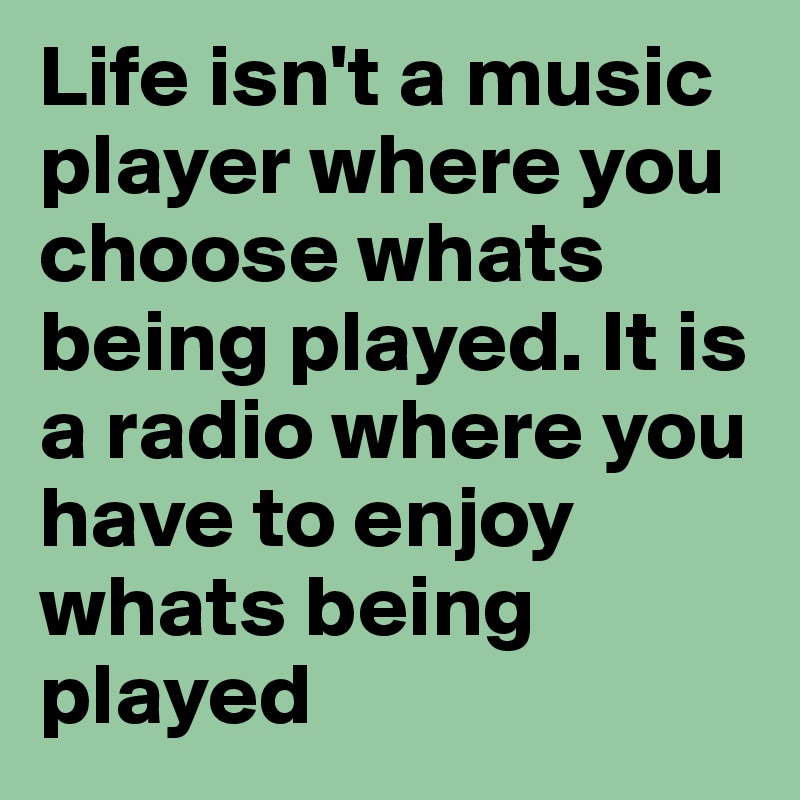 Life isn't a music player where you choose whats being played. It is a radio where you have to enjoy whats being played