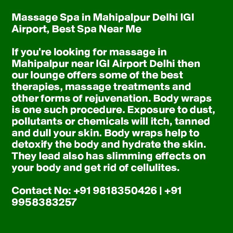 Massage Spa in Mahipalpur Delhi IGI Airport, Best Spa Near Me

If you're looking for massage in Mahipalpur near IGI Airport Delhi then our lounge offers some of the best therapies, massage treatments and other forms of rejuvenation. Body wraps is one such procedure. Exposure to dust, pollutants or chemicals will itch, tanned and dull your skin. Body wraps help to detoxify the body and hydrate the skin. They lead also has slimming effects on your body and get rid of cellulites.

Contact No: +91 9818350426 | +91 9958383257