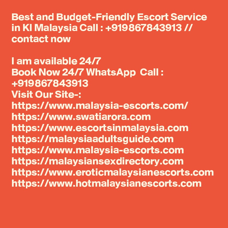 Best and Budget-Friendly Escort Service in Kl Malaysia Call : +919867843913 // contact now     

I am available 24/7
Book Now 24/7 WhatsApp  Call : +919867843913
Visit Our Site-: https://www.malaysia-escorts.com/
https://www.swatiarora.com
https://www.escortsinmalaysia.com
https://malaysiaadultsguide.com
https://www.malaysia-escorts.com
https://malaysiansexdirectory.com
https://www.eroticmalaysianescorts.com
https://www.hotmalaysianescorts.com
