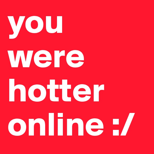 you were hotter online :/