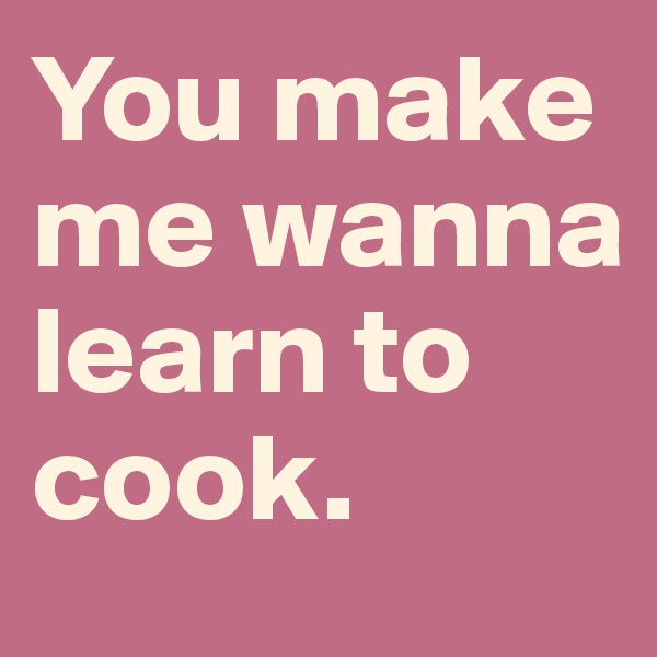 You make me wanna learn to cook.