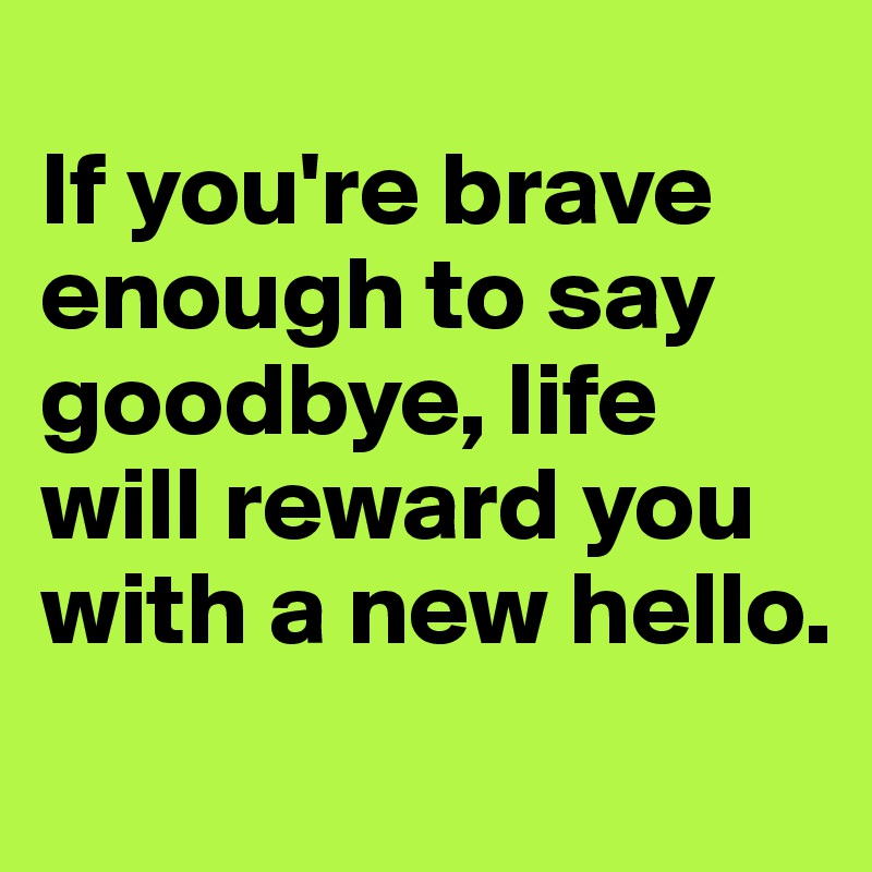 
If you're brave enough to say goodbye, life will reward you with a new hello.

