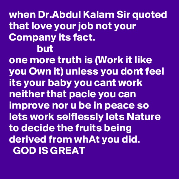 when Dr.Abdul Kalam Sir quoted that love your job not your Company its fact.
             but
one more truth is (Work it like you Own it) unless you dont feel its your baby you cant work neither that pacle you can improve nor u be in peace so lets work selflessly lets Nature to decide the fruits being derived from whAt you did.
  GOD IS GREAT
             
