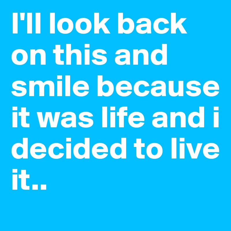I'll look back on this and smile because it was life and i decided to live it..