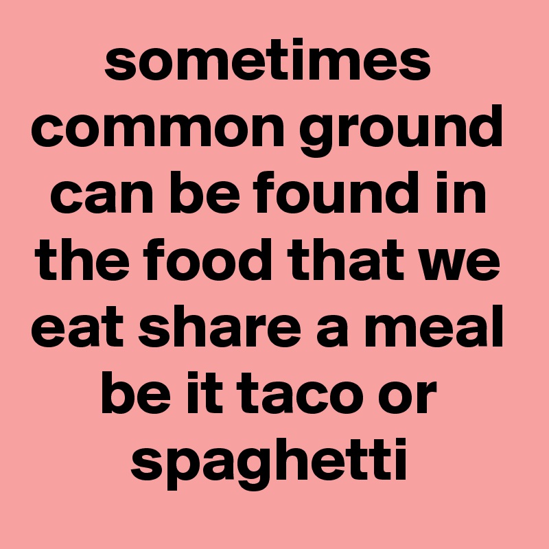 sometimes common ground can be found in the food that we eat share a meal be it taco or spaghetti