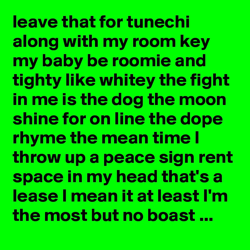 leave that for tunechi along with my room key my baby be roomie and tighty like whitey the fight in me is the dog the moon shine for on line the dope rhyme the mean time I throw up a peace sign rent space in my head that's a lease I mean it at least I'm the most but no boast ...