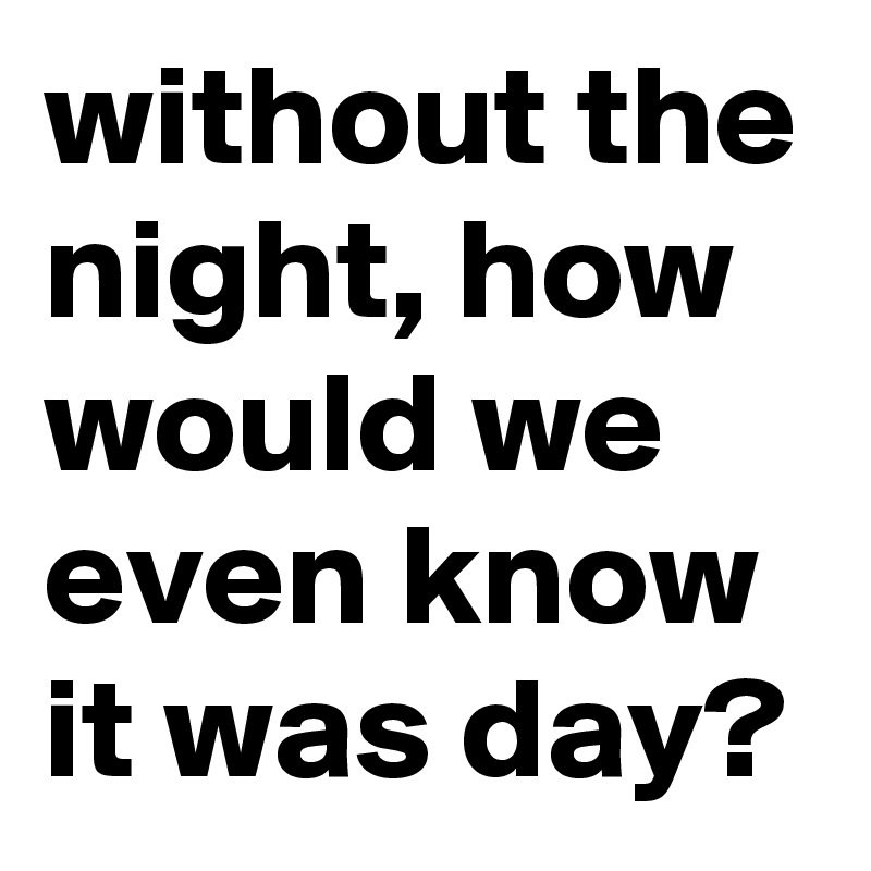 without the night, how would we even know it was day?