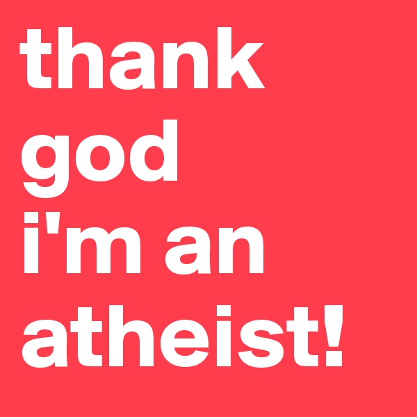 thank god 
i'm an atheist!