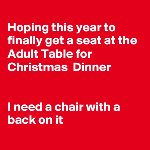 
Hoping this year to finally get a seat at the Adult Table for Christmas  Dinner


I need a chair with a back on it
