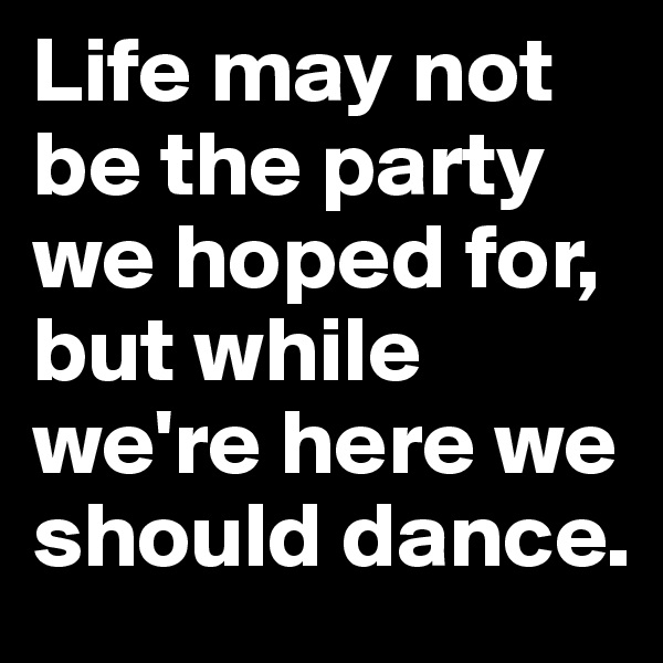 Life may not be the party we hoped for, but while we're here we should dance.