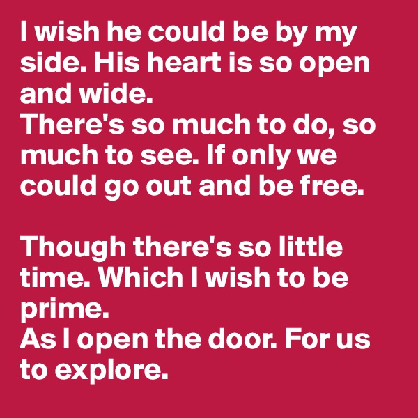 I wish he could be by my side. His heart is so open and wide.
There's so much to do, so much to see. If only we could go out and be free. 

Though there's so little time. Which I wish to be prime. 
As I open the door. For us to explore. 