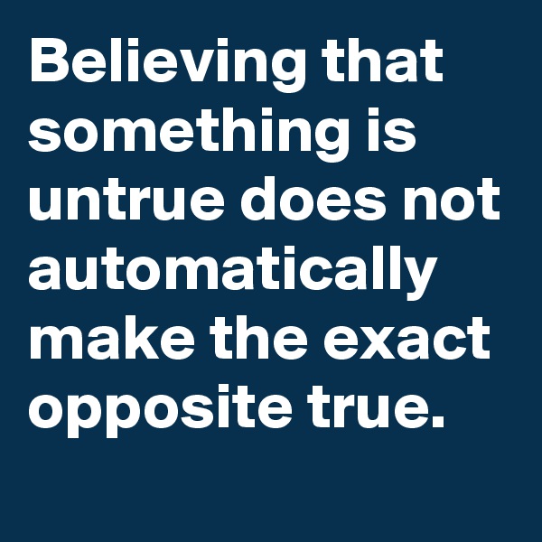 Believing that something is untrue does not automatically make the exact opposite true.