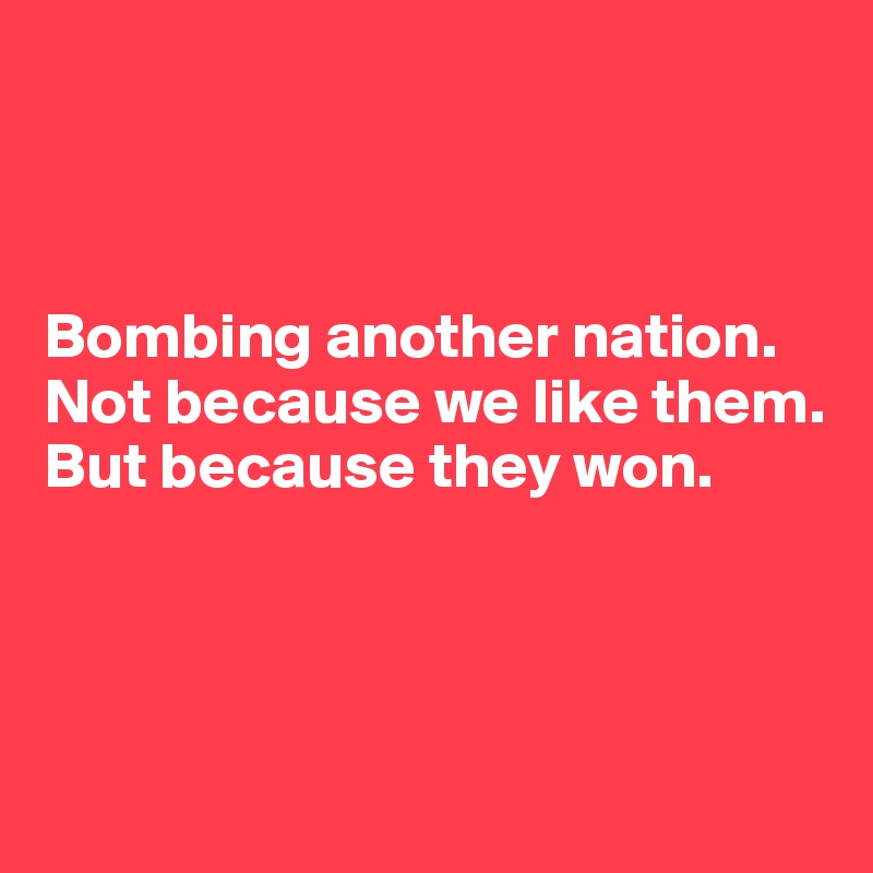 



Bombing another nation. Not because we like them. But because they won.




