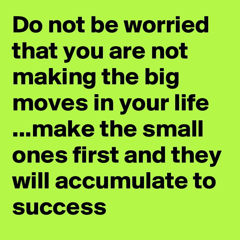 Do not be worried that you are not making the big moves in your life ...make the small ones first and they will accumulate to  success 