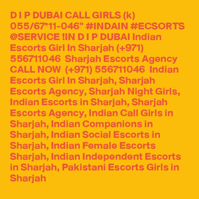 D I P DUBAI CALL GIRLS (k) 055/67*11-046" #INDAIN #ECSORTS @SERVICE !IN D I P DUBAI Indian Escorts Girl In Sharjah (+971) 556711046  Sharjah Escorts Agency
CALL NOW  (+971) 556711046  Indian Escorts Girl In Sharjah, Sharjah Escorts Agency, Sharjah Night Girls, Indian Escorts in Sharjah, Sharjah Escorts Agency, Indian Call Girls in Sharjah, Indian Companions in Sharjah, Indian Social Escorts in Sharjah, Indian Female Escorts Sharjah, Indian Independent Escorts in Sharjah, Pakistani Escorts Girls in Sharjah